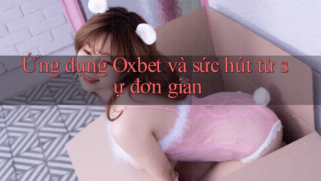 Ứng dụng Oxbet và sức hút từ sự đơn giản Ứng dụng Oxbet và sức hút từ sự đơn giản