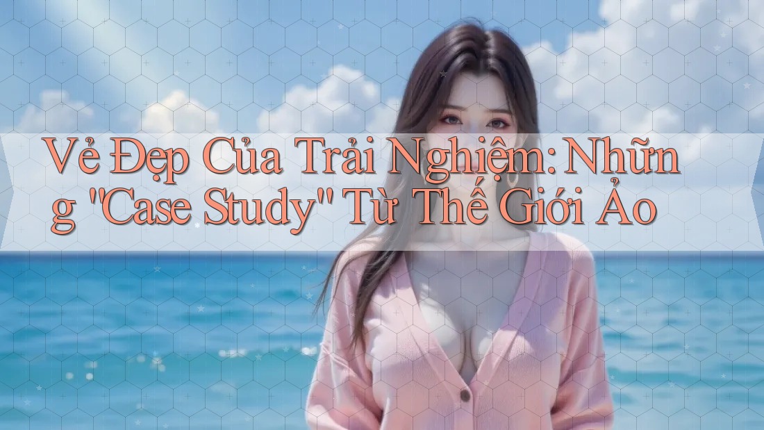 Vẻ Đẹp Của Trải Nghiệm: Những “Case Study” Từ Thế Giới Ảo Vẻ Đẹp Của Trải Nghiệm: Những “Case Study” Từ Thế Giới Ảo