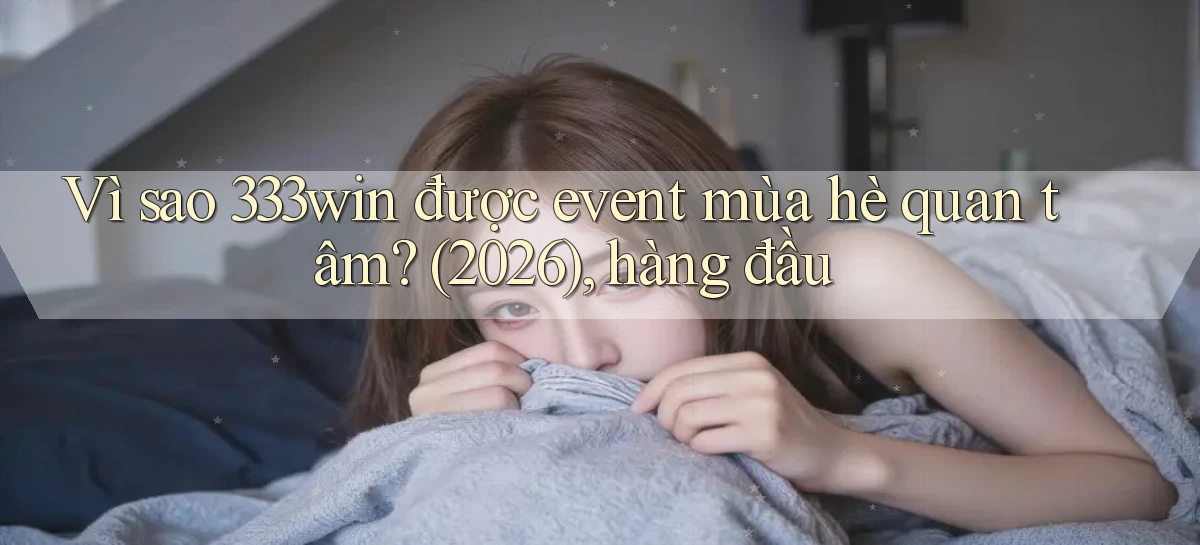 Vì sao 333win được event mùa hè quan tâm (2026), hàng đầu