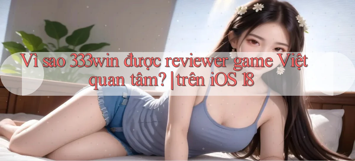 Vì sao 333win được reviewer game Việt quan tâm trên iOS 18