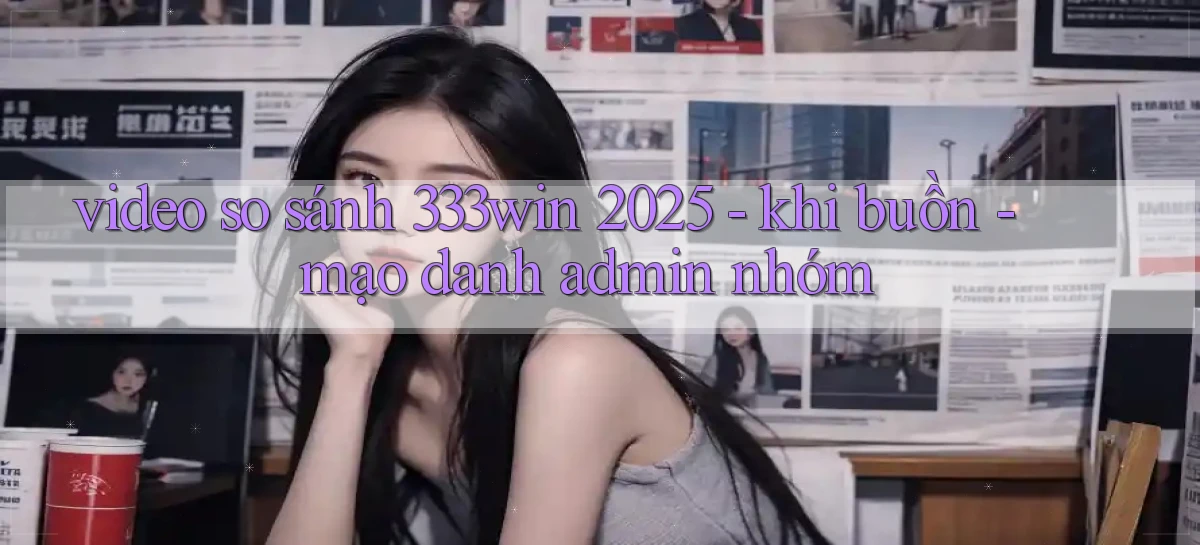 video so sánh 333win 2025   khi buồn   mạo danh admin nhóm