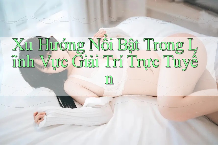 Xu Hướng Nổi Bật Trong Lĩnh Vực Giải Trí Trực Tuyến Xu Hướng Nổi Bật Trong Lĩnh Vực Giải Trí Trực Tuyến