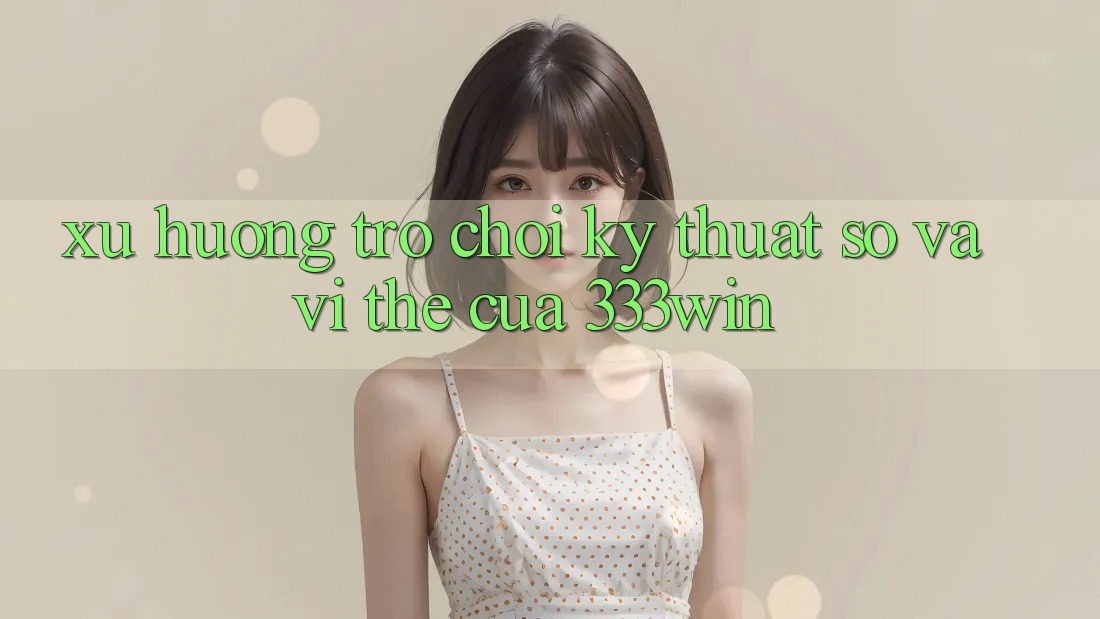 Xu Hướng Trò chơi Kỹ Thuật Số Và Vị Thế Của 333win Xu Hướng Trò chơi Kỹ Thuật Số Và Vị Thế Của 333win