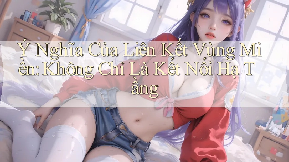 Ý Nghĩa Của Liên Kết Vùng Miền: Không Chỉ Là Kết Nối Hạ Tầng Ý Nghĩa Của Liên Kết Vùng Miền: Không Chỉ Là Kết Nối Hạ Tầng